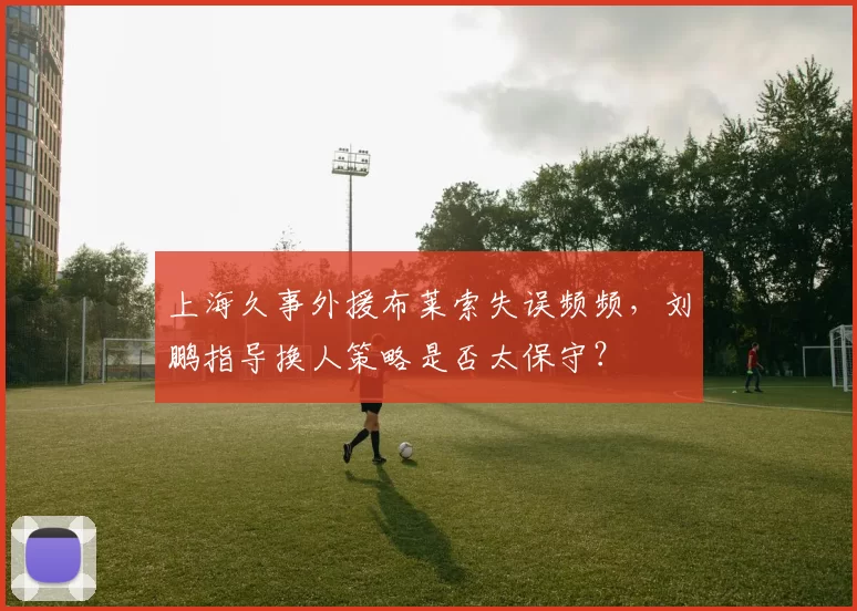 上海久事外援布莱索失误频频，刘鹏指导换人策略是否太保守？