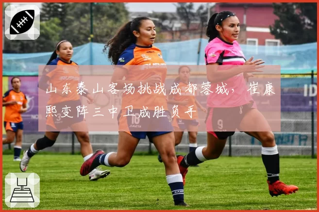 山东泰山客场挑战成都蓉城，崔康熙变阵三中卫成胜负手