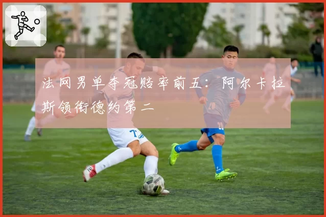 法网男单夺冠赔率前五：阿尔卡拉斯领衔德约第二