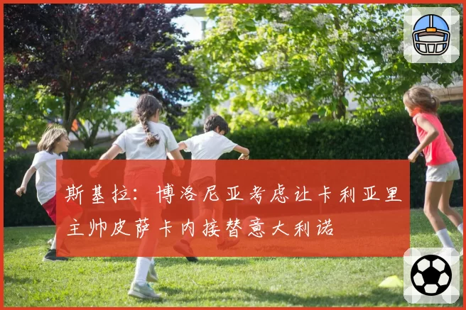 斯基拉：博洛尼亚考虑让卡利亚里主帅皮萨卡内接替意大利诺