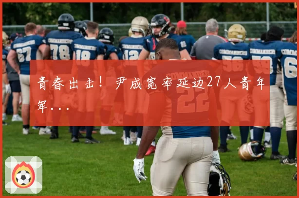 青春出击!尹成宽率延边27人青年军...