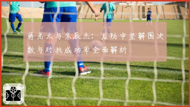 蒋光太与朱辰杰：后防中坚解围次数与对抗成功率全面解析