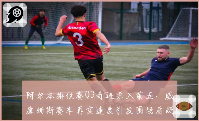 阿尔本排位赛Q3奇迹杀入前五，威廉姆斯赛车真实速度引发围场质疑