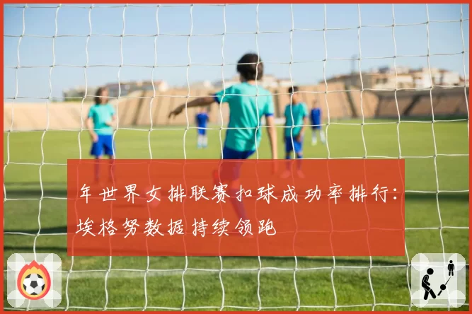 年世界女排联赛扣球成功率排行:埃格努数据持续领跑