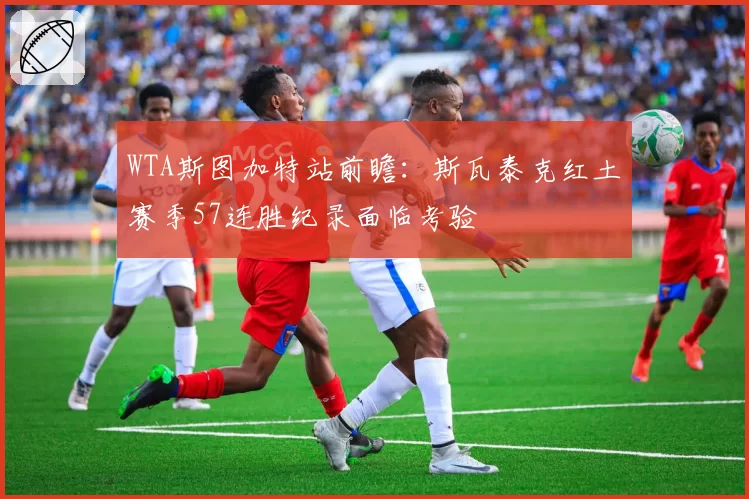 WTA斯图加特站前瞻:斯瓦泰克红土赛季57连胜纪录面临考验