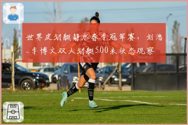 世界皮划艇静水春季冠军赛,刘浩_季博文双人划艇500米状态观察