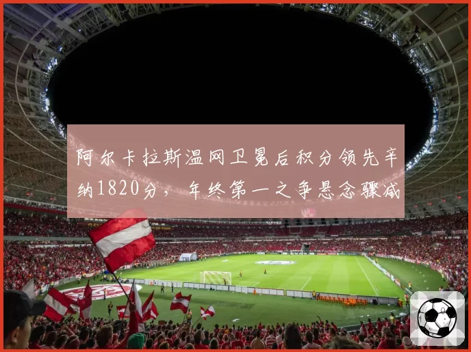 阿尔卡拉斯温网卫冕后积分领先辛纳1820分,年终第一之争悬念骤减