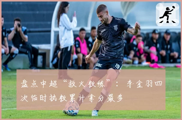 盘点中超“救火教练”：李金羽四次临时执教累计拿分最多