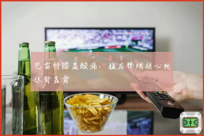 巴雷特膝盖酸痛,猛龙锋线核心轮休背靠背
