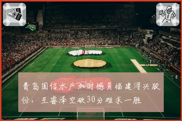 青岛国信水产加时憾负福建浔兴股份，王睿泽空砍30分难求一胜