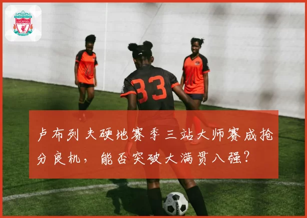 卢布列夫硬地赛季三站大师赛成抢分良机，能否突破大满贯八强？