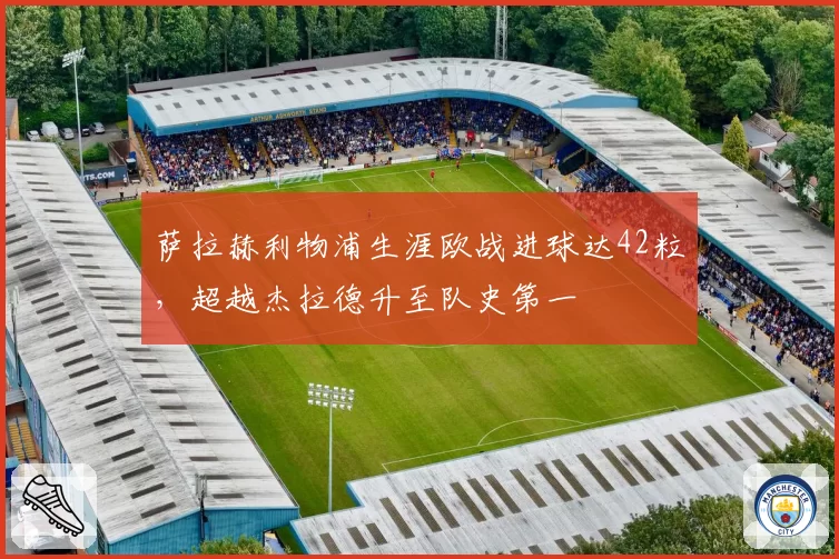 萨拉赫利物浦生涯欧战进球达42粒，超越杰拉德升至队史第一