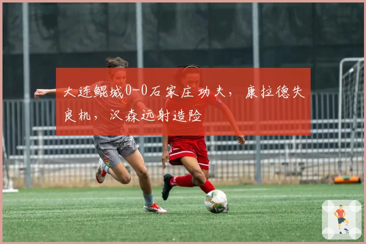 大连鲲城0-0石家庄功夫，康拉德失良机，汉森远射造险