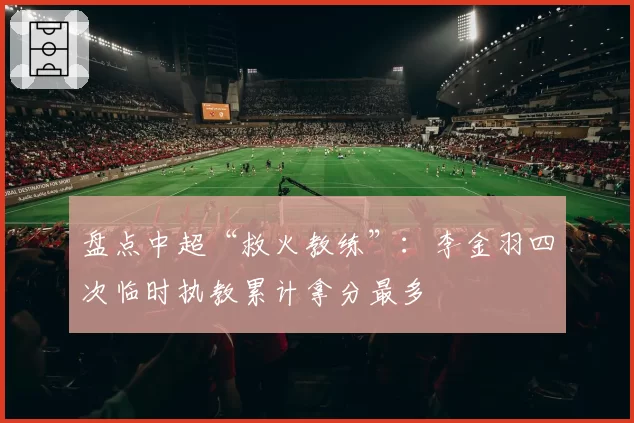 盘点中超“救火教练”：李金羽四次临时执教累计拿分最多