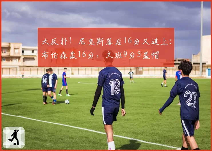 大反扑！尼克斯落后16分又追上：布伦森轰16分，文班9分5盖帽