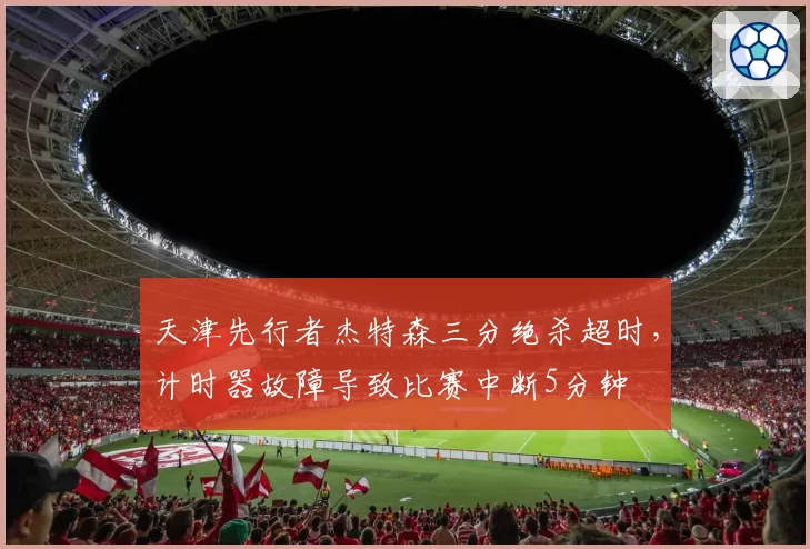 天津先行者杰特森三分绝杀超时,计时器故障导致比赛中断5分钟