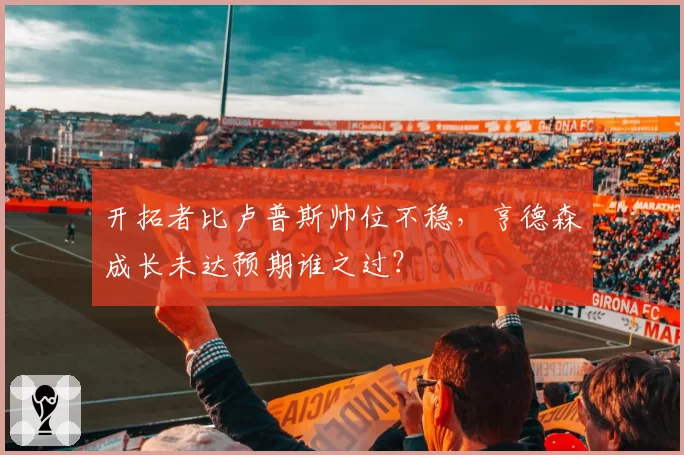 开拓者比卢普斯帅位不稳,亨德森成长未达预期谁之过?