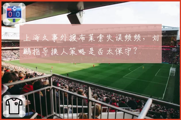 上海久事外援布莱索失误频频,刘鹏指导换人策略是否太保守?