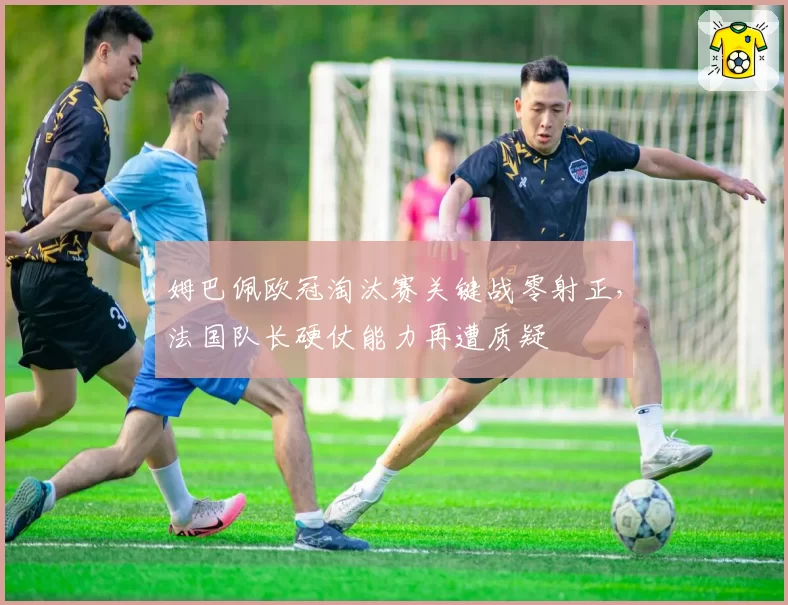 姆巴佩欧冠淘汰赛关键战零射正，法国队长硬仗能力再遭质疑