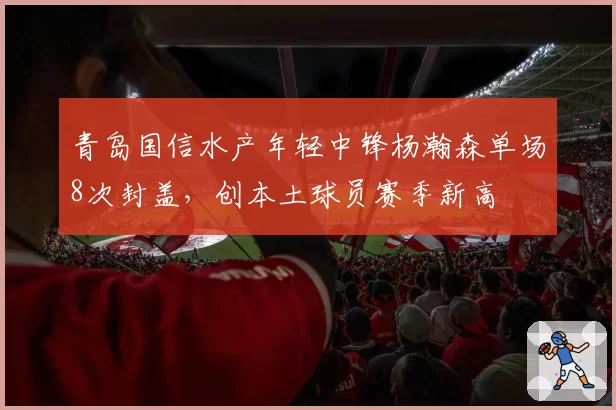 青岛国信水产年轻中锋杨瀚森单场8次封盖，创本土球员赛季新高