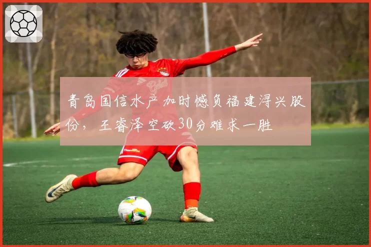 青岛国信水产加时憾负福建浔兴股份，王睿泽空砍30分难求一胜
