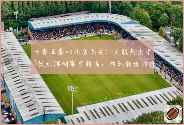 长春亚泰vs北京国安：主裁判出示3张红牌创赛季新高，两队教练均抨击尺度不一