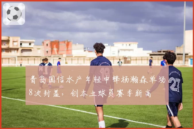 青岛国信水产年轻中锋杨瀚森单场8次封盖，创本土球员赛季新高