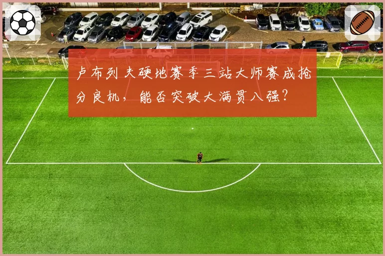 卢布列夫硬地赛季三站大师赛成抢分良机，能否突破大满贯八强？