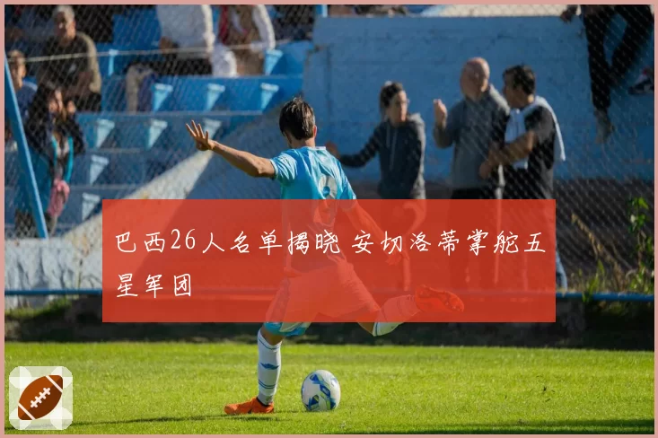 巴西26人名单揭晓 安切洛蒂掌舵五星军团