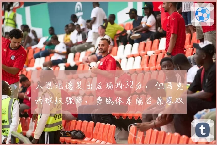 人恩比德复出后场均32分，但马克西球权骤降，费城体系能否兼容双核？