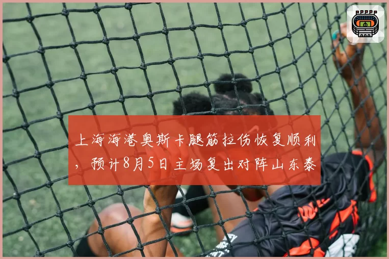 上海海港奥斯卡腿筋拉伤恢复顺利，预计8月5日主场复出对阵山东泰山