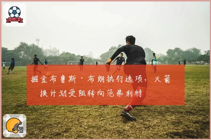 掘金布鲁斯·布朗执行选项，火箭签换计划受阻转向范弗利特