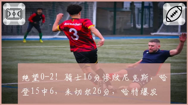 绝望0-2!骑士16分惨败尼克斯,哈登15中6,米切尔26分,哈特爆发
