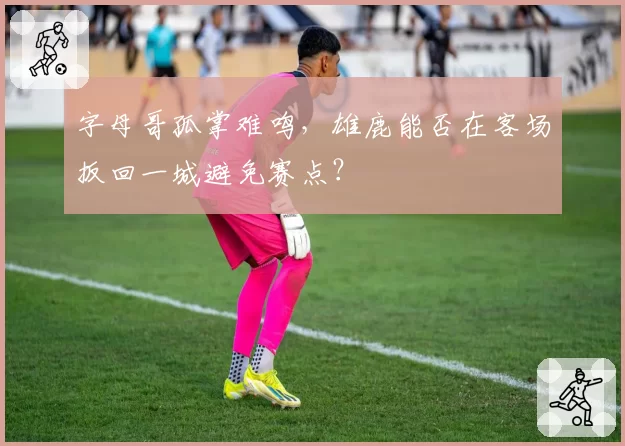 字母哥孤掌难鸣，雄鹿能否在客场扳回一城避免赛点？