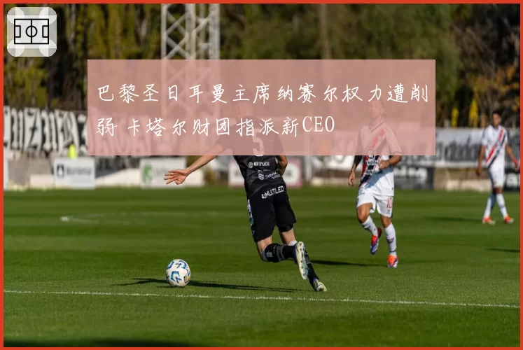 巴黎圣日耳曼主席纳赛尔权力遭削弱 卡塔尔财团指派新CEO