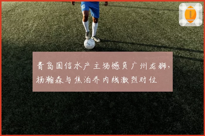 青岛国信水产主场憾负广州龙狮,杨瀚森与焦泊乔内线激烈对位