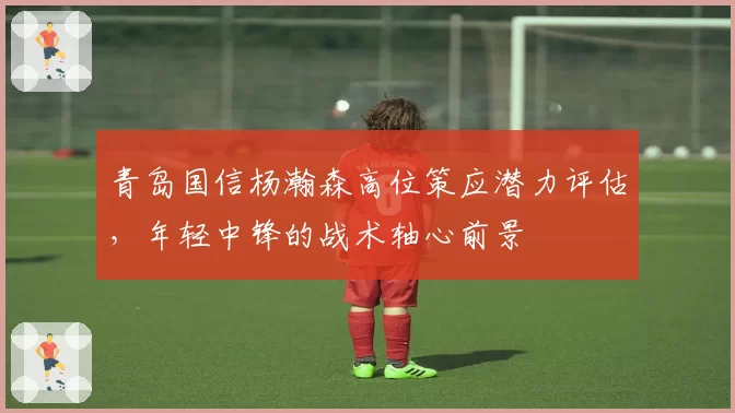 青岛国信杨瀚森高位策应潜力评估，年轻中锋的战术轴心前景