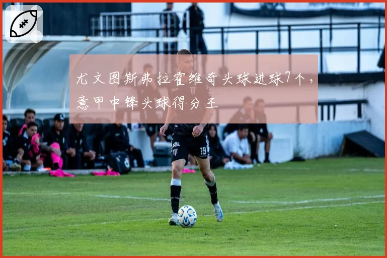 尤文图斯弗拉霍维奇头球进球7个,意甲中锋头球得分王