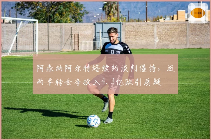 阿森纳阿尔特塔续约谈判僵持，近两季转会净投入4.3亿欧引质疑