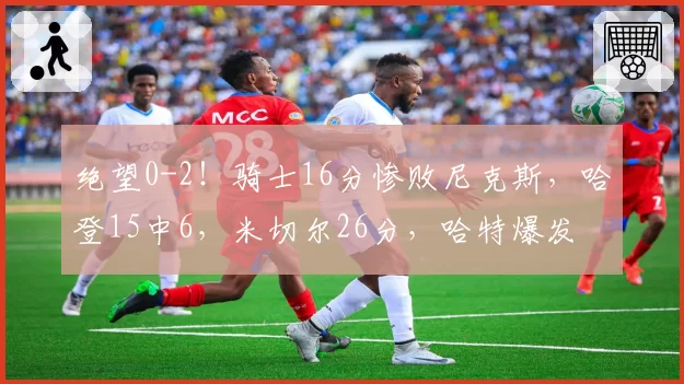 绝望0-2!骑士16分惨败尼克斯,哈登15中6,米切尔26分,哈特爆发