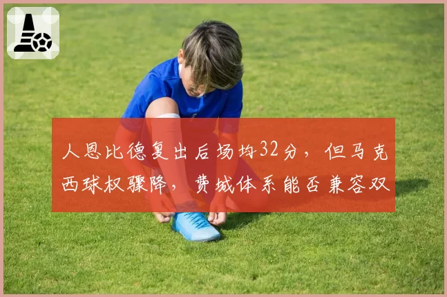 人恩比德复出后场均32分，但马克西球权骤降，费城体系能否兼容双核？