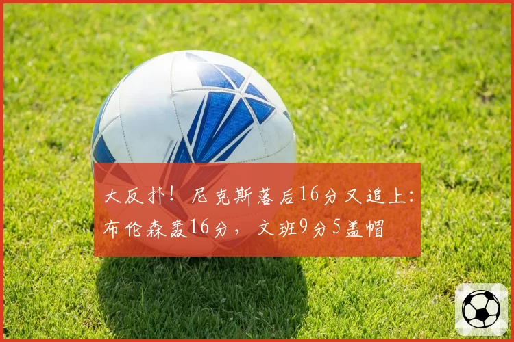 大反扑！尼克斯落后16分又追上：布伦森轰16分，文班9分5盖帽