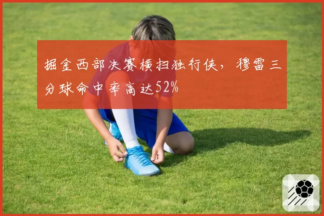 掘金西部决赛横扫独行侠，穆雷三分球命中率高达52%