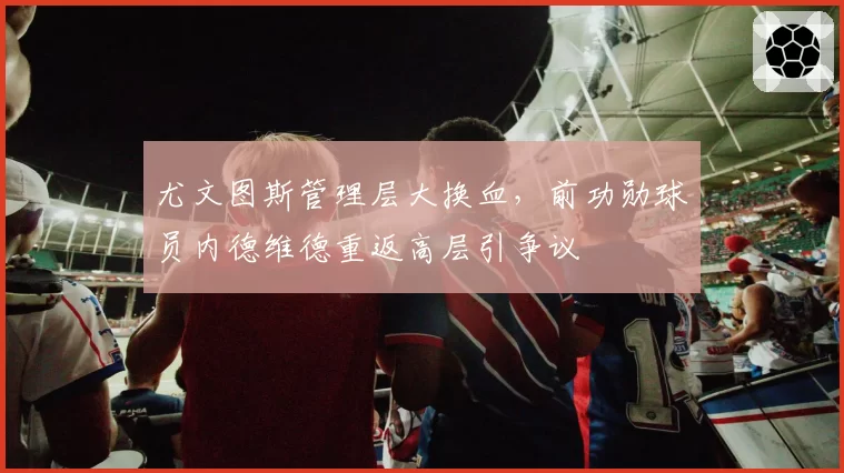 尤文图斯管理层大换血,前功勋球员内德维德重返高层引争议