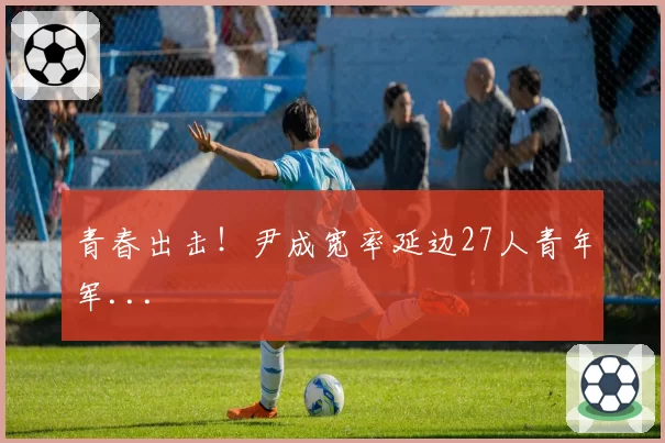 青春出击!尹成宽率延边27人青年军...