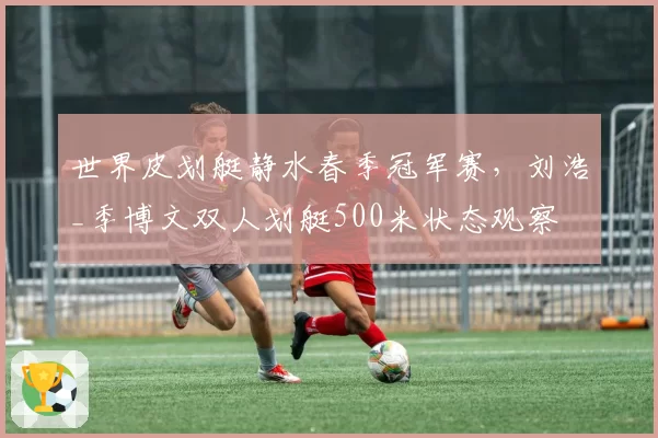 世界皮划艇静水春季冠军赛,刘浩_季博文双人划艇500米状态观察