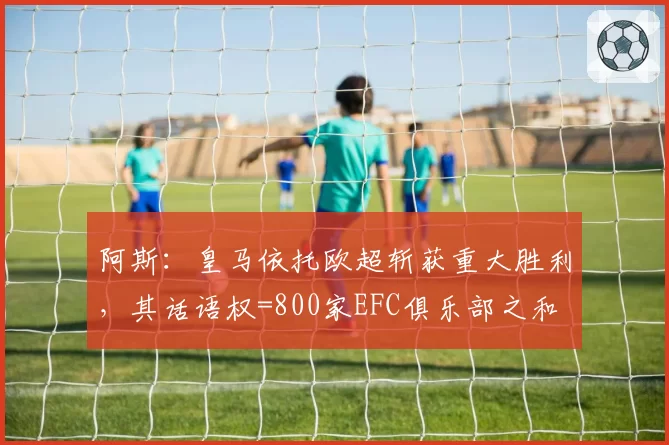 阿斯：皇马依托欧超斩获重大胜利，其话语权=800家EFC俱乐部之和