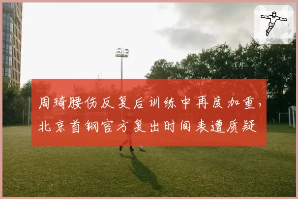 周琦腰伤反复后训练中再度加重，北京首钢官方复出时间表遭质疑