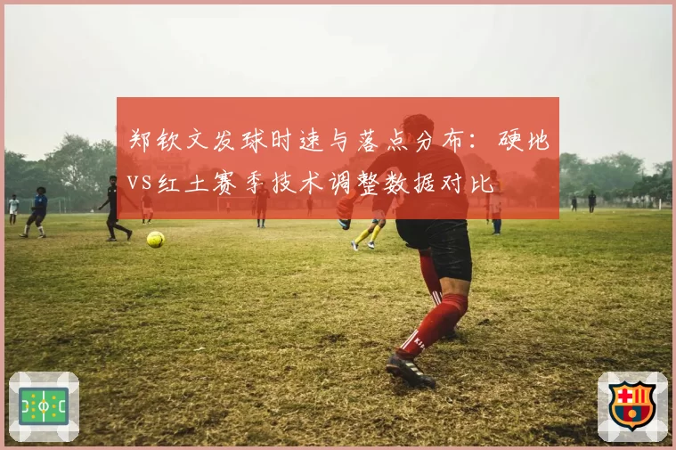 郑钦文发球时速与落点分布：硬地vs红土赛季技术调整数据对比