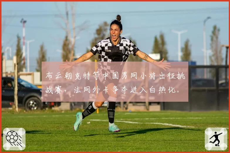 布云朝克特等中国男网小将出征挑战赛,法网外卡争夺进入白热化。